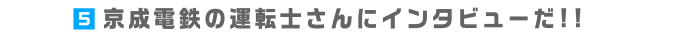 5.京成電鉄の運転手さんにインタビューだ!!