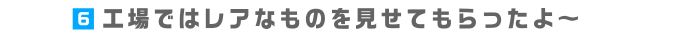 6.工場ではレアなものを見せてもらったよ～